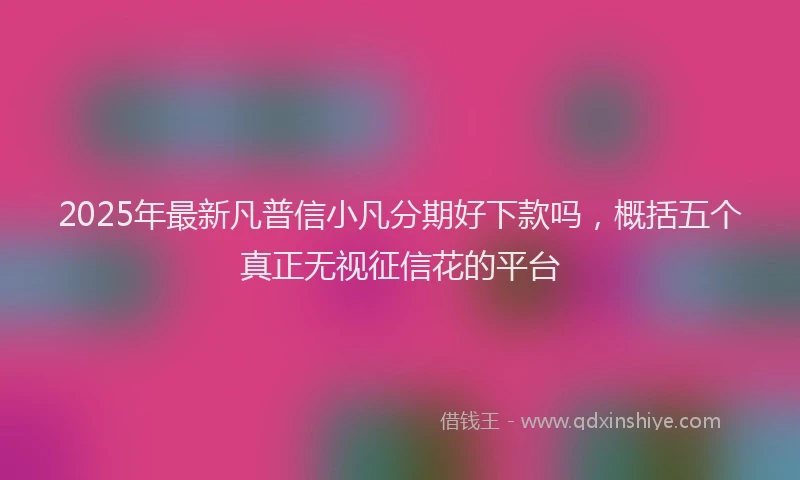 2025年最新凡普信小凡分期好下款吗，概括五个真正无视征信花的平台