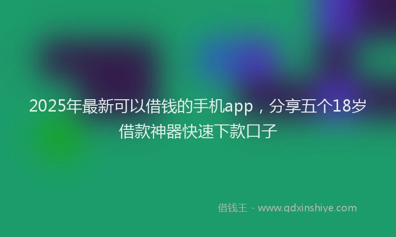 2025年最新可以借钱的手机app，分享五个18岁借款神器快速下款口子