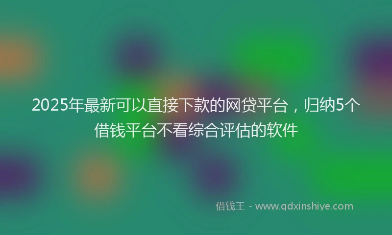 2025年最新可以直接下款的网贷平台，归纳5个借钱平台不看综合评估的软件