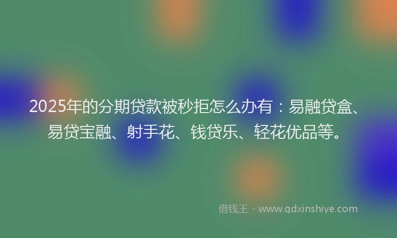 2025年的分期贷款被秒拒怎么办有：易融贷盒、易贷宝融、射手花、钱贷乐、轻花优品等。