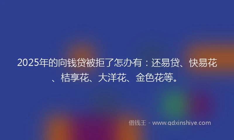 2025年的向钱贷被拒了怎办有：还易贷、快易花、桔享花、大洋花、金色花等。
