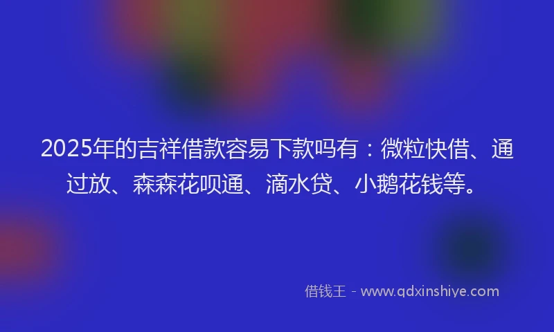 2025年的吉祥借款容易下款吗有：微粒快借、通过放、森森花呗通、滴水贷、小鹅花钱等。