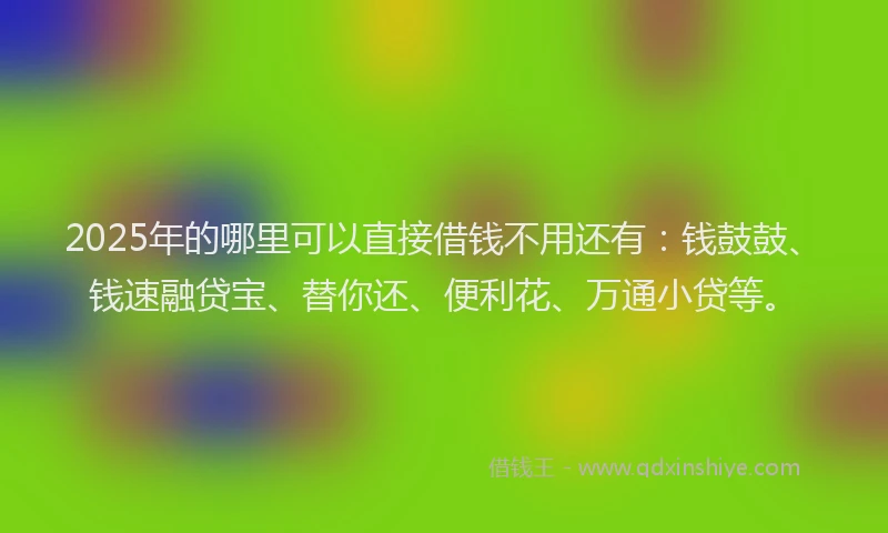 2025年的哪里可以直接借钱不用还有：钱鼓鼓、钱速融贷宝、替你还、便利花、万通小贷等。