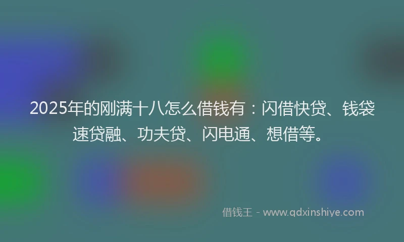 2025年的刚满十八怎么借钱有：闪借快贷、钱袋速贷融、功夫贷、闪电通、想借等。