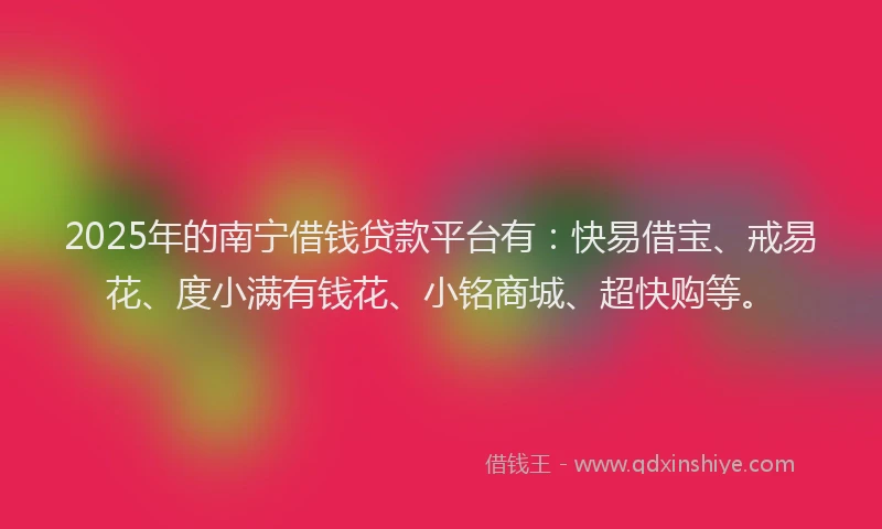 2025年的南宁借钱贷款平台有：快易借宝、戒易花、度小满有钱花、小铭商城、超快购等。
