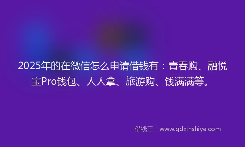 2025年的在微信怎么申请借钱有：青春购、融悦宝Pro钱包、人人拿、旅游购、钱满满等。