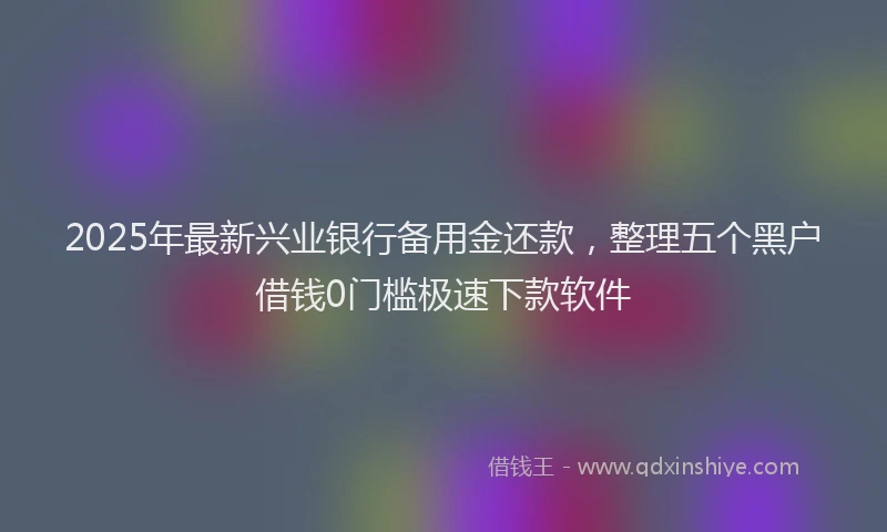 2025年最新兴业银行备用金还款，整理五个黑户借钱0门槛极速下款软件