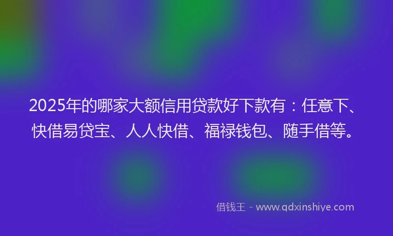 2025年的哪家大额信用贷款好下款有：任意下、快借易贷宝、人人快借、福禄钱包、随手借等。