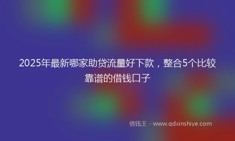 2025年最新哪家助贷流量好下款，整合5个比较靠谱的借钱口子