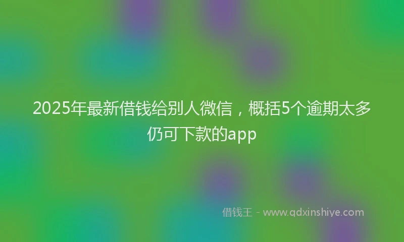 2025年最新借钱给别人微信，概括5个逾期太多仍可下款的app