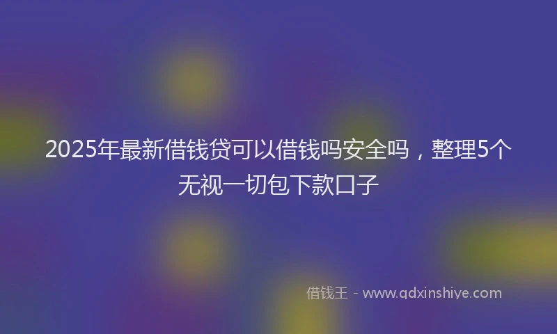 2025年最新借钱贷可以借钱吗安全吗，整理5个无视一切包下款口子