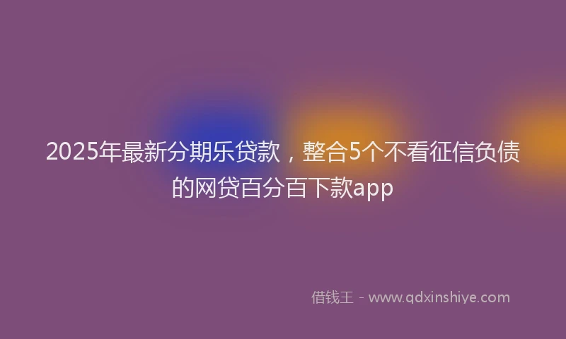 2025年最新分期乐贷款，整合5个不看征信负债的网贷百分百下款app