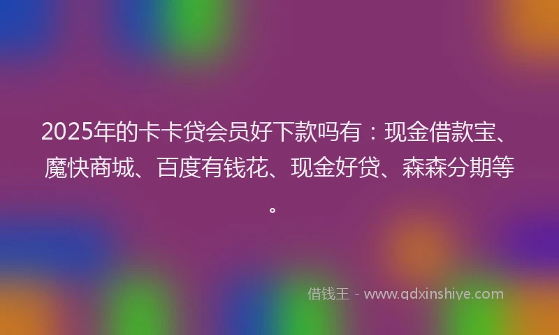 2025年的卡卡贷会员好下款吗有：现金借款宝、魔快商城、百度有钱花、现金好贷、森森分期等。