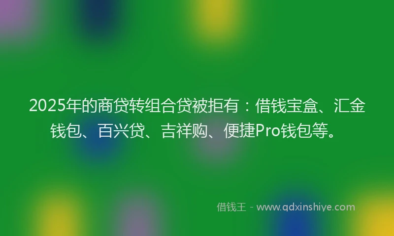 2025年的商贷转组合贷被拒有：借钱宝盒、汇金钱包、百兴贷、吉祥购、便捷Pro钱包等。