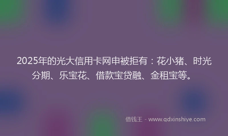 2025年的光大信用卡网申被拒有：花小猪、时光分期、乐宝花、借款宝贷融、金租宝等。