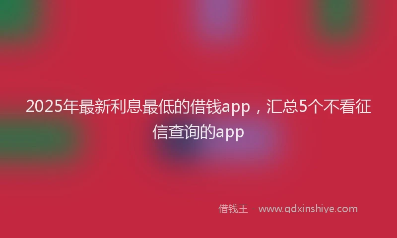 2025年最新利息最低的借钱app，汇总5个不看征信查询的app