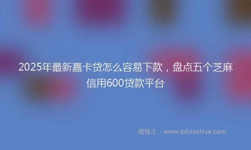 2025年最新嘉卡贷怎么容易下款，盘点五个芝麻信用600贷款平台