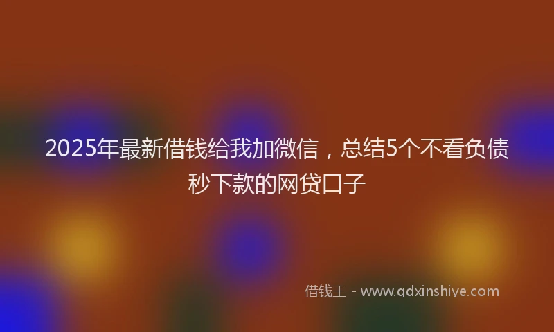 2025年最新借钱给我加微信，总结5个不看负债秒下款的网贷口子