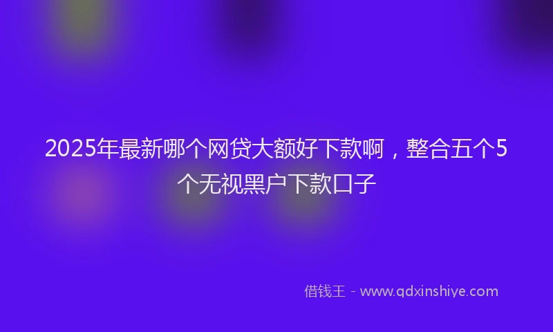 2025年最新哪个网贷大额好下款啊，整合五个5个无视黑户下款口子