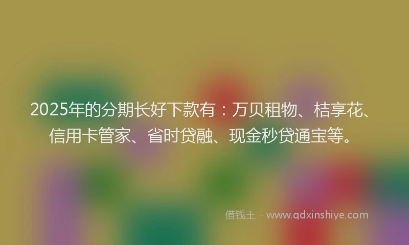 2025年的分期长好下款有：万贝租物、桔享花、信用卡管家、省时贷融、现金秒贷通宝等。
