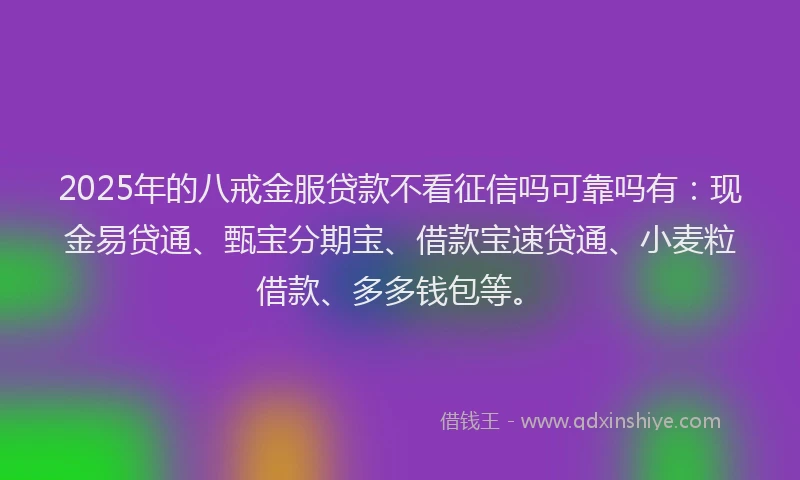 2025年的八戒金服贷款不看征信吗可靠吗有：现金易贷通、甄宝分期宝、借款宝速贷通、小麦粒借款、多多钱包等。