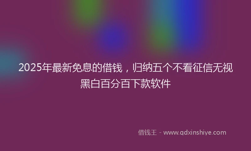 2025年最新免息的借钱，归纳五个不看征信无视黑白百分百下款软件