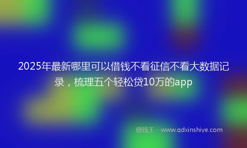 2025年最新哪里可以借钱不看征信不看大数据记录，梳理五个轻松贷10万的app