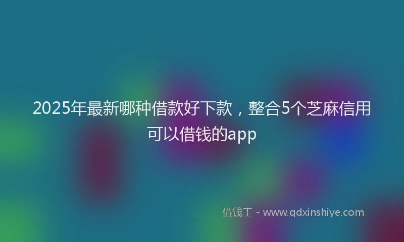 2025年最新哪种借款好下款，整合5个芝麻信用可以借钱的app