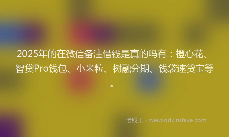 2025年的在微信备注借钱是真的吗有：橙心花、智贷Pro钱包、小米粒、树融分期、钱袋速贷宝等。