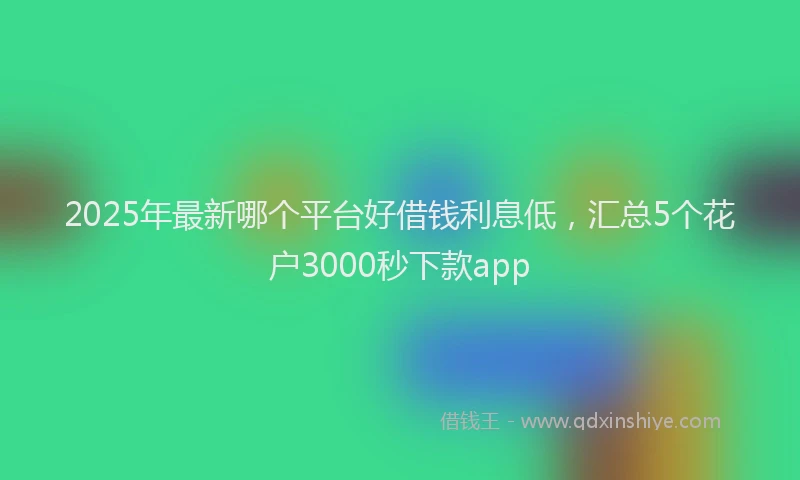 2025年最新哪个平台好借钱利息低，汇总5个花户3000秒下款app