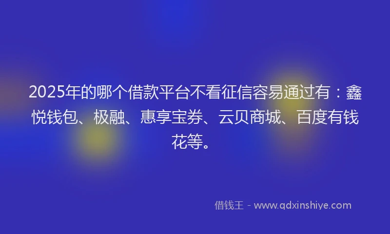 2025年的哪个借款平台不看征信容易通过有：鑫悦钱包、极融、惠享宝券、云贝商城、百度有钱花等。