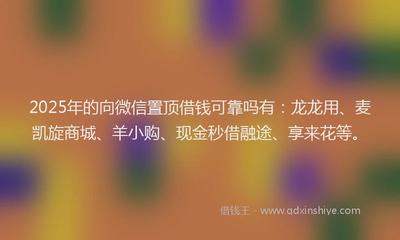 2025年的向微信置顶借钱可靠吗有：龙龙用、麦凯旋商城、羊小购、现金秒借融途、享来花等。