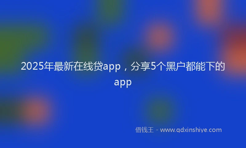 2025年最新在线贷app，分享5个黑户都能下的app