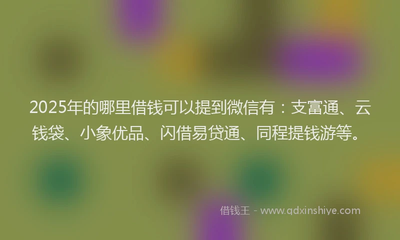 2025年的哪里借钱可以提到微信有：支富通、云钱袋、小象优品、闪借易贷通、同程提钱游等。