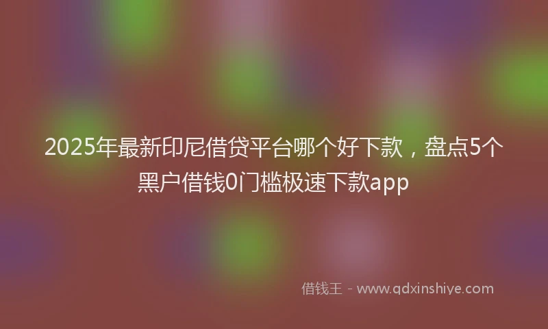 2025年最新印尼借贷平台哪个好下款，盘点5个黑户借钱0门槛极速下款app
