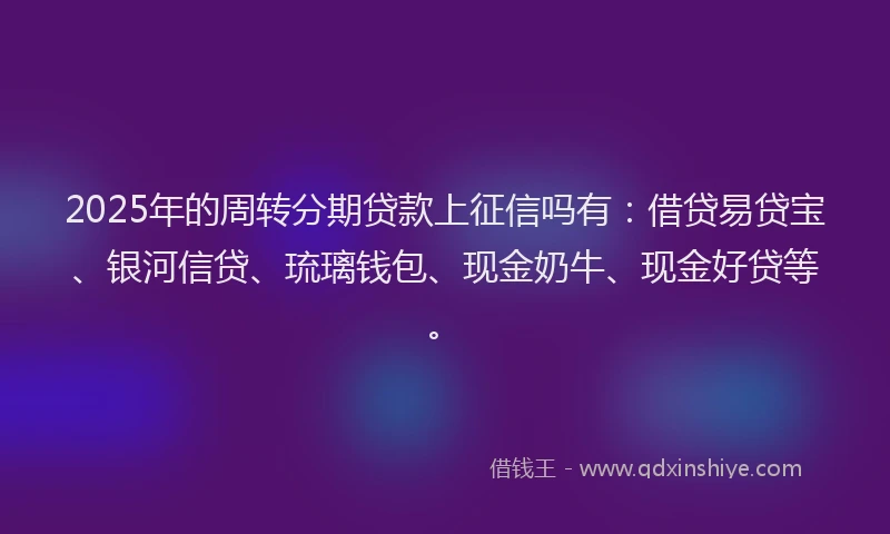 2025年的周转分期贷款上征信吗有：借贷易贷宝、银河信贷、琉璃钱包、现金奶牛、现金好贷等。