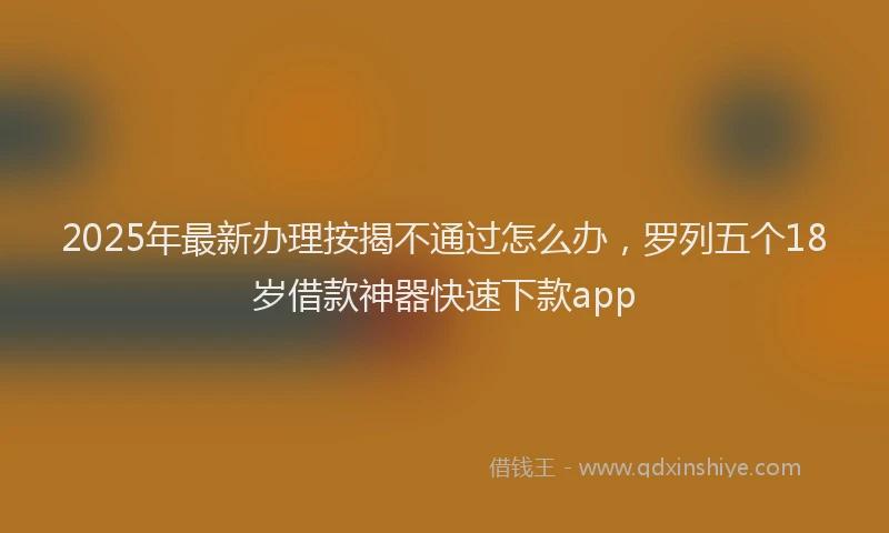 2025年最新办理按揭不通过怎么办，罗列五个18岁借款神器快速下款app