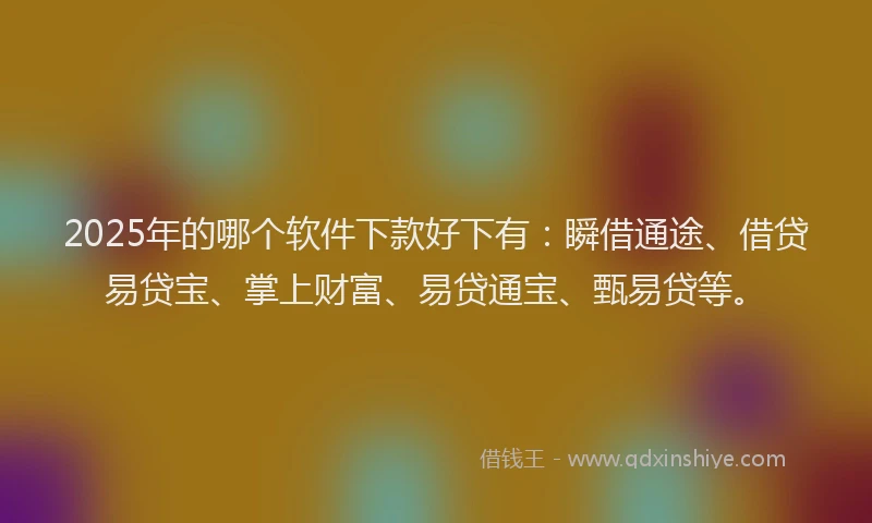 2025年的哪个软件下款好下有：瞬借通途、借贷易贷宝、掌上财富、易贷通宝、甄易贷等。