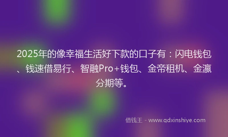 2025年的像幸福生活好下款的口子有：闪电钱包、钱速借易行、智融Pro+钱包、金帝租机、金瀛分期等。