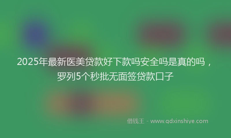 2025年最新医美贷款好下款吗安全吗是真的吗，罗列5个秒批无面签贷款口子