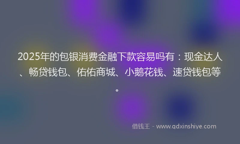 2025年的包银消费金融下款容易吗有：现金达人、畅贷钱包、佑佑商城、小鹅花钱、速贷钱包等。