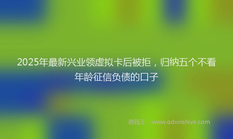 2025年最新兴业领虚拟卡后被拒，归纳五个不看年龄征信负债的口子