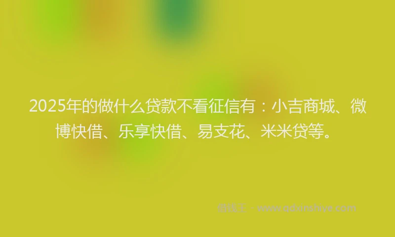2025年的做什么贷款不看征信有：小吉商城、微博快借、乐享快借、易支花、米米贷等。