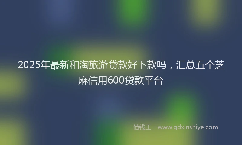 2025年最新和淘旅游贷款好下款吗，汇总五个芝麻信用600贷款平台