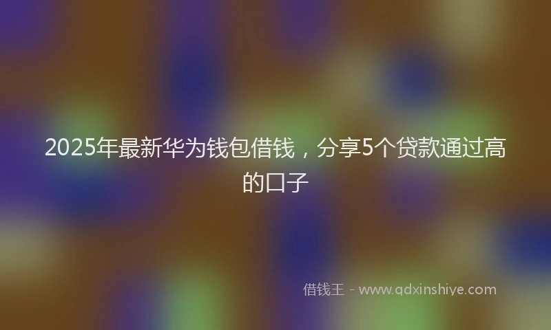 2025年最新华为钱包借钱，分享5个贷款通过高的口子