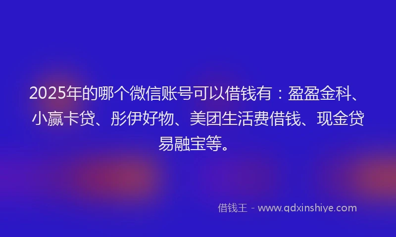 2025年的哪个微信账号可以借钱有：盈盈金科、小赢卡贷、彤伊好物、美团生活费借钱、现金贷易融宝等。