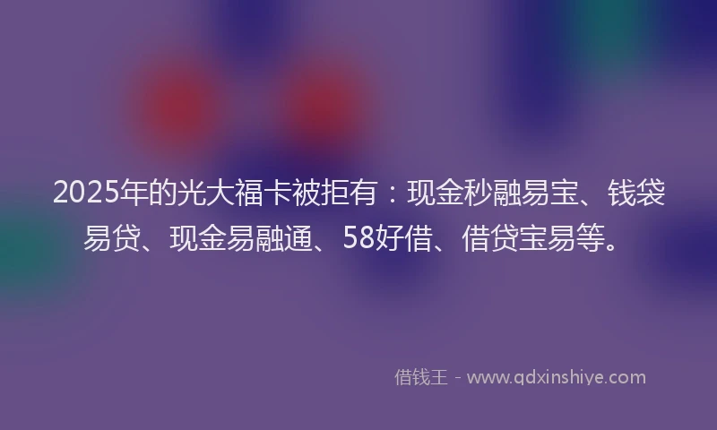 2025年的光大福卡被拒有：现金秒融易宝、钱袋易贷、现金易融通、58好借、借贷宝易等。