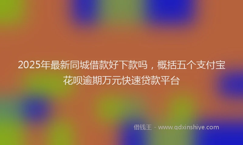 2025年最新同城借款好下款吗，概括五个支付宝花呗逾期万元快速贷款平台