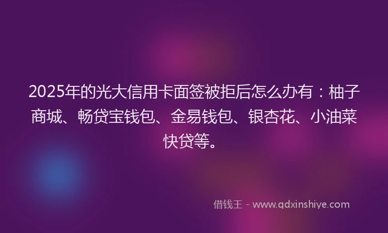 2025年的光大信用卡面签被拒后怎么办有：柚子商城、畅贷宝钱包、金易钱包、银杏花、小油菜快贷等。