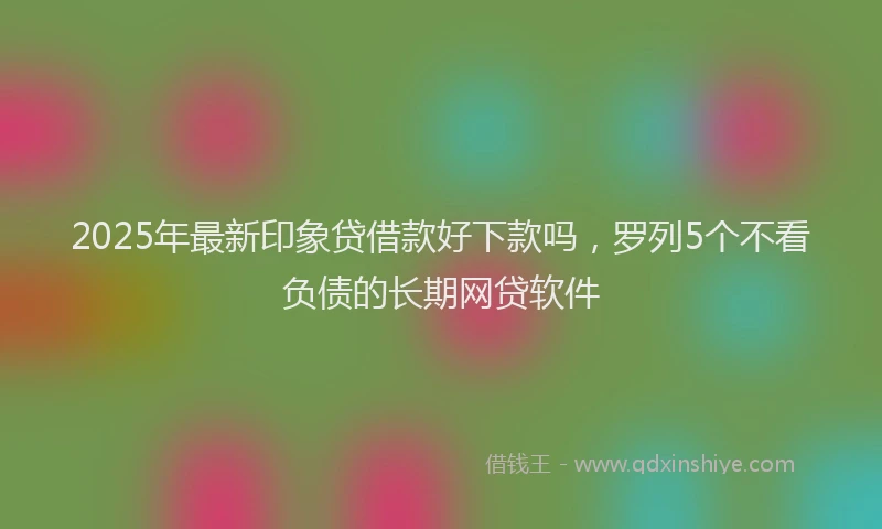 2025年最新印象贷借款好下款吗，罗列5个不看负债的长期网贷软件